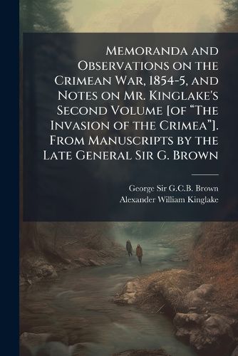 Cover image for Memoranda and Observations on the Crimean War, 1854-5, and Notes on Mr. Kinglake's Second Volume [of aThe Invasion of the Crimeaa]. From Manuscripts by the Late General Sir G. Brown