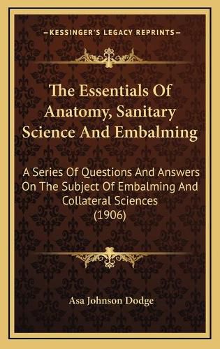 Cover image for The Essentials of Anatomy, Sanitary Science and Embalming: A Series of Questions and Answers on the Subject of Embalming and Collateral Sciences (1906)