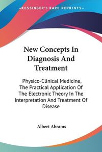 Cover image for New Concepts in Diagnosis and Treatment: Physico-Clinical Medicine, the Practical Application of the Electronic Theory in the Interpretation and Treatment of Disease