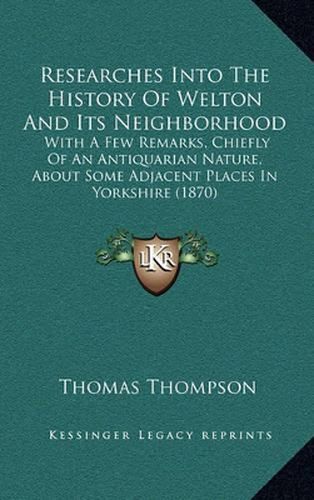 Cover image for Researches Into the History of Welton and Its Neighborhood: With a Few Remarks, Chiefly of an Antiquarian Nature, about Some Adjacent Places in Yorkshire (1870)