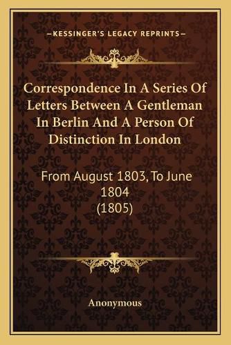 Cover image for Correspondence in a Series of Letters Between a Gentleman in Berlin and a Person of Distinction in London: From August 1803, to June 1804 (1805)