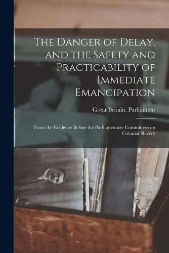 The Danger of Delay, and the Safety and Practicability of Immediate Emancipation: From the Evidence Before the Parliamentary Committees on Colonial Slavery