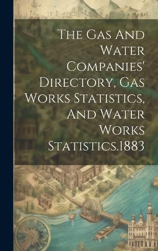 Cover image for The Gas And Water Companies' Directory, Gas Works Statistics, And Water Works Statistics.1883