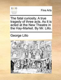 Cover image for The Fatal Curiosity. a True Tragedy of Three Acts. as It Is Acted at the New Theatre in the Hay-Market. by Mr. Lillo.