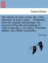 Cover image for The Works of John Locke, Etc. (the Remains of John Locke ... Published from His Original Manuscripts.-An Account of the Life and Writings of John Locke [By J. Le Clerc]. the Third Edition, Etc.) [With a Portrait.]