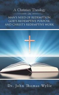 Cover image for A Christian Theology on Man's Need of Redemption, God's Redemptive Purpose, and Christ's Redemptive Work