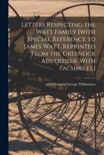 Letters Respecting the Watt Family [with Special Reference to James Watt. Reprinted From the Greenock Advertiser. With Facsimiles.]