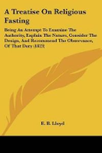 Cover image for A Treatise On Religious Fasting: Being An Attempt To Examine The Authority, Explain The Nature, Consider The Design, And Recommend The Observance, Of That Duty (1823)