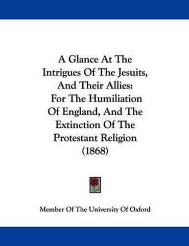 Cover image for A Glance at the Intrigues of the Jesuits, and Their Allies: For the Humiliation of England, and the Extinction of the Protestant Religion (1868)