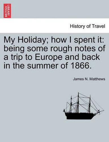 Cover image for My Holiday; How I Spent It: Being Some Rough Notes of a Trip to Europe and Back in the Summer of 1866.