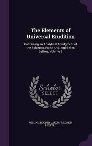 Cover image for The Elements of Universal Erudition: Containing an Analytical Abridgment of the Sciences, Polite Arts, and Belles Lettres, Volume 3