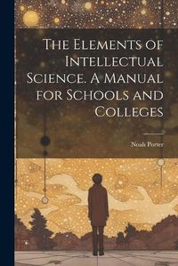 Cover image for The Elements of Intellectual Science. A Manual for Schools and Colleges