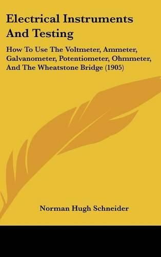 Electrical Instruments and Testing: How to Use the Voltmeter, Ammeter, Galvanometer, Potentiometer, Ohmmeter, and the Wheatstone Bridge (1905)