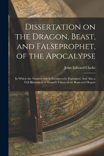 Dissertation on the Dragon, Beast, and Falseprophet, of the Apocalypse; in Which the Number 666 is Satisfactorily Explained. And Also a Full Illustration of Daniel's Vision of the ram and Hegoat