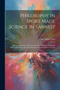 Cover image for Philosophy in Sport Made Science in Earnest; Being an Attempt to Illustrate the First Principles of Natural Philosophy by the aid of the Popular Toys and Sports of Youth