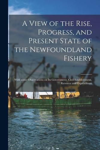 Cover image for A View of the Rise, Progress, and Present State of the Newfoundland Fishery [microform]: With Some Observations on Its Government, Civil Establishment, Revenue and Expenditure