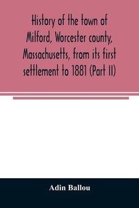 Cover image for History of the town of Milford, Worcester county, Massachusetts, from its first settlement to 1881 (Part II)