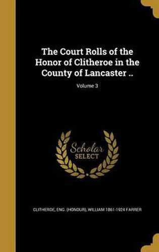 Cover image for The Court Rolls of the Honor of Clitheroe in the County of Lancaster ..; Volume 3