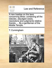 Cover image for A New Treatise on the Laws Concerning Tithes: Containing All the Statutes, Adjudged Cases, Resolutions and Judgments Relative Thereto, ... by a Gentleman of the Middle Temple.
