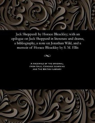 Cover image for Jack Sheppard: By Horace Bleackley; With an Epilogue on Jack Sheppard in Literature and Drama, a Bibliography, a Note on Jonathan Wild, and a Memoir of Horace Bleackley by S. M. Ellis