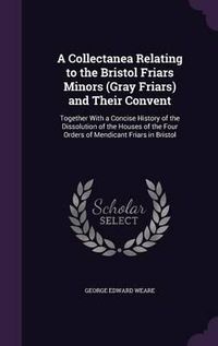 Cover image for A Collectanea Relating to the Bristol Friars Minors (Gray Friars) and Their Convent: Together with a Concise History of the Dissolution of the Houses of the Four Orders of Mendicant Friars in Bristol