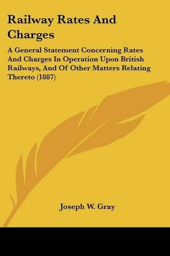 Railway Rates and Charges: A General Statement Concerning Rates and Charges in Operation Upon British Railways, and of Other Matters Relating Thereto (1887)