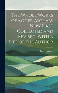 Cover image for The Whole Works of Roger Ascham, Now First Collected and Revised, With a Life of the Author