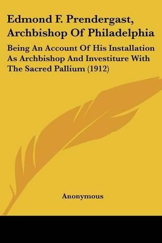 Cover image for Edmond F. Prendergast, Archbishop of Philadelphia: Being an Account of His Installation as Archbishop and Investiture with the Sacred Pallium (1912)