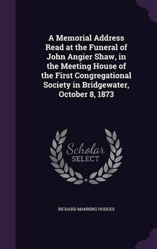A Memorial Address Read at the Funeral of John Angier Shaw, in the Meeting House of the First Congregational Society in Bridgewater, October 8, 1873