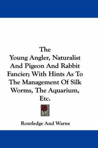 Cover image for The Young Angler, Naturalist and Pigeon and Rabbit Fancier; With Hints as to the Management of Silk Worms, the Aquarium, Etc.