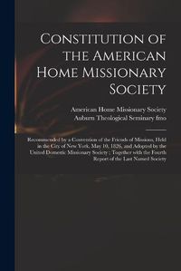 Cover image for Constitution of the American Home Missionary Society: Recommended by a Convention of the Friends of Missions, Held in the City of New York, May 10, 1826, and Adopted by the United Domestic Missionary Society; Together With the Fourth Report of The...