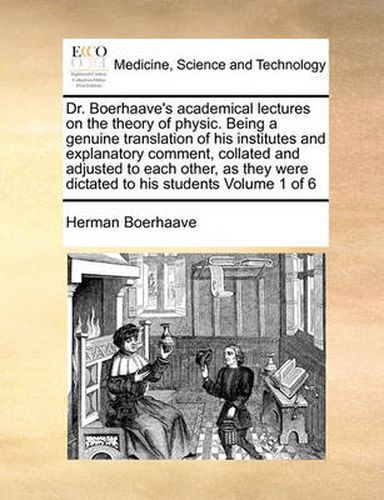 Cover image for Dr. Boerhaave's Academical Lectures on the Theory of Physic. Being a Genuine Translation of His Institutes and Explanatory Comment, Collated and Adjusted to Each Other, as They Were Dictated to His Students Volume 1 of 6