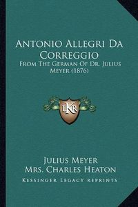 Cover image for Antonio Allegri Da Correggio: From the German of Dr. Julius Meyer (1876)