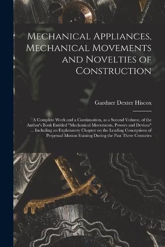 Mechanical Appliances, Mechanical Movements and Novelties of Construction; a Complete Work and a Continuation, as a Second Volume, of the Author's Book Entitled Mechanical Movements, Powers and Devices ... Including an Explanatory Chapter on The...