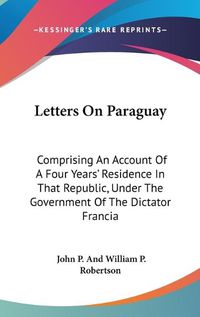 Cover image for Letters on Paraguay: Comprising an Account of a Four Years' Residence in That Republic, Under the Government of the Dictator Francia