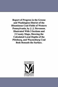 Cover image for Report of Progress in the Greene and Washington District of the Bituminous Coal-Fields of Western Pennsylvania, by J. J. Stevenson. Illustrated With 3 Sections and 2 County Maps, Showing the Calculated Local Depths of the Pittsburg, and Waynesburg Coal Bed