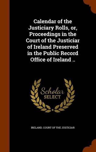 Cover image for Calendar of the Justiciary Rolls, Or, Proceedings in the Court of the Justiciar of Ireland Preserved in the Public Record Office of Ireland ..