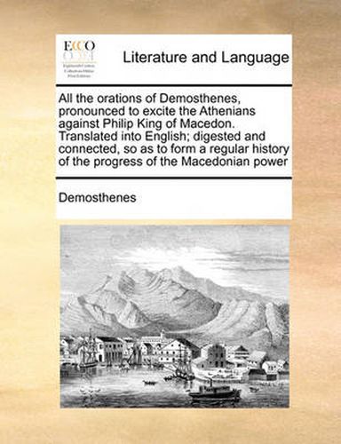 Cover image for All the Orations of Demosthenes, Pronounced to Excite the Athenians Against Philip King of Macedon. Translated Into English; Digested and Connected, So as to Form a Regular History of the Progress of the Macedonian Power