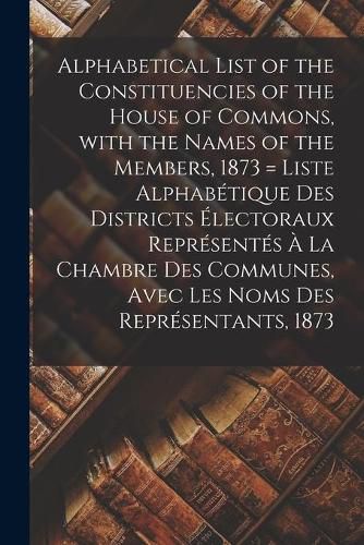 Cover image for Alphabetical List of the Constituencies of the House of Commons, With the Names of the Members, 1873 [microform] = Liste Alphabetique Des Districts Electoraux Representes A La Chambre Des Communes, Avec Les Noms Des Representants, 1873