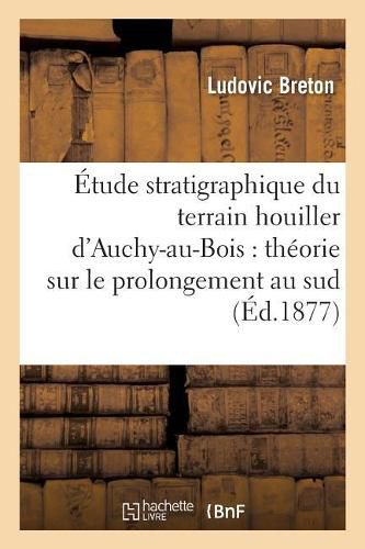 Etude Stratigraphique Du Terrain Houiller d'Auchy-Au-Bois: Theorie Sur Le Prolongement: Au Sud de la Zone Houillere Du Pas-De-Calais, Et Comparaison Des Terrains Houillers d'Auchy-Au-Bois