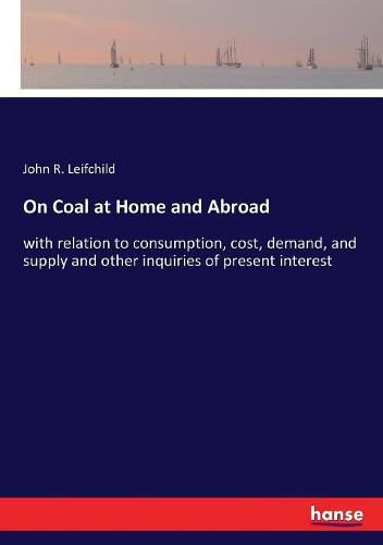 Cover image for On Coal at Home and Abroad: with relation to consumption, cost, demand, and supply and other inquiries of present interest