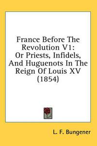 Cover image for France Before the Revolution V1: Or Priests, Infidels, and Huguenots in the Reign of Louis XV (1854)