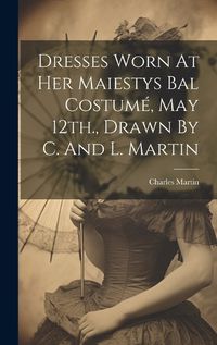 Cover image for Dresses Worn At Her Maiestys Bal Costume, May 12th., Drawn By C. And L. Martin