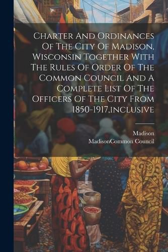 Cover image for Charter And Ordinances Of The City Of Madison, Wisconsin Together With The Rules Of Order Of The Common Council And A Complete List Of The Officers Of The City From 1850-1917, inclusive