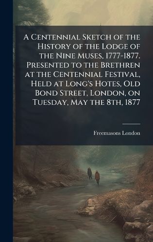 Cover image for A Centennial Sketch of the History of the Lodge of the Nine Muses, 1777-1877. Presented to the Brethren at the Centennial Festival, Held at Long's Hotes, Old Bond Street, London, on Tuesday, May the 8th, 1877