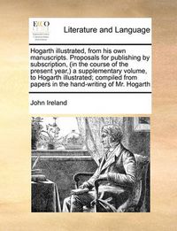 Cover image for Hogarth Illustrated, from His Own Manuscripts. Proposals for Publishing by Subscription, (in the Course of the Present Year, ) a Supplementary Volume, to Hogarth Illustrated; Compiled from Papers in the Hand-Writing of Mr. Hogarth