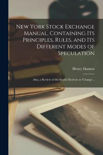 New York Stock Exchange Manual, Containing Its Principles, Rules, and Its Different Modes of Speculation: Also, a Review of the Stocks Dealt in on 'change ..