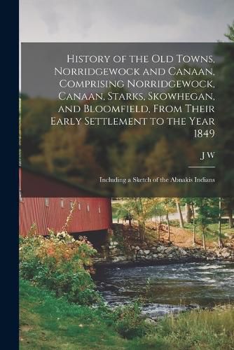 History of the old Towns, Norridgewock and Canaan, Comprising Norridgewock, Canaan, Starks, Skowhegan, and Bloomfield, From Their Early Settlement to the Year 1849; Including a Sketch of the Abnakis Indians