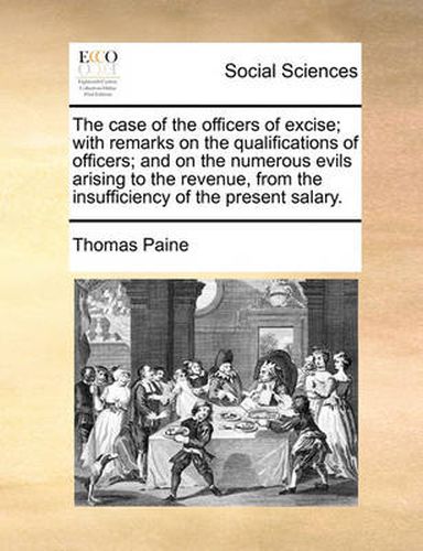 Cover image for The Case of the Officers of Excise; With Remarks on the Qualifications of Officers; And on the Numerous Evils Arising to the Revenue, from the Insufficiency of the Present Salary.