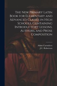 Cover image for The new Primary Latin Book for Elementary and Advanced Classes in High Schools, Containing Introductory Lessons, Authors, and Prose Composition